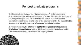 1. All the students studying for PG programmes in Arts, Commerce and
Sciences should take an adequate number of advanced credit courses in any of
the disciplines/topics that are part of IKS and related to their subject of
specialization so that the total credits of the courses taken by the student in IKS
amount to at least five percent of the total mandated credits.
2. The students may be allowed to opt for taking additional courses in
disciplines/ topics that are part of IKS if such an option is available and is
consistent with the requirements of the PG programme.
For post graduate programs
 