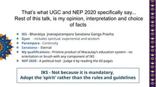 ❖ IKS - Bharatiya Jnanaparampara Sanatana Ganga Pravha
❖ Gyan - includes spiritual, experiential and wisdom
❖ Parampara - Continuity
❖ Sanatana - Eternal
❖ My qualifications : Pristine product of Macaulay’s education system - no
orientation or brush with any component of IKS
❖ NEP 2020 - A political tool - Judge it by reading the 60 pages
That’s what UGC and NEP 2020 specifically say...
Rest of this talk, is my opinion, interpretation and choice
of facts
IKS - Not because it is mandatory,
Adopt the ‘spirit’ rather than the rules and guidelines
 