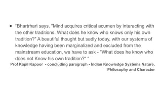 ● “Bhartrhari says, "Mind acquires critical acumen by interacting with
the other traditions. What does he know who knows only his own
tradition?" A beautiful thought but sadly today, with our systems of
knowledge having been marginalized and excluded from the
mainstream education, we have to ask - "What does he know who
does not Know his own tradition?" “
Prof Kapil Kapoor - concluding paragraph - Indian Knowledge Systems Nature,
Philosophy and Character
 