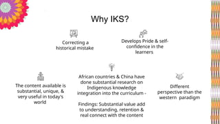 Correcting a
historical mistake
Develops Pride & self-
confidence in the
learners
African countries & China have
done substantial research on
Indigenous knowledge
integration into the curriculum -
Findings: Substantial value add
to understanding, retention &
real connect with the content
The content available is
substantial, unique, &
very useful in today's
world
Different
perspective than the
western paradigm
Why IKS?
 