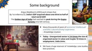 Some background
❖ Many thousands of years of economic/ Intellectual/
scientific/ cultural activity/ experience
- Knowledge creation
❖ Today - Unorganized sector is 3-4 times the size of
organized sector in value and maybe 10 times in
employment. India Uninc.
❖ We have a huge reservoir of knowledge, case studies,
best practices.
Angus Maddison’s (2003) work shows that
By 1st millennia CE, India’s GDP acquired about one-third to half of
total world GDP.
The Golden Age of India had reached its peak during the Gupta
dynasty circa 6th century.
 