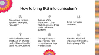 Educational content -
Syllabus, Examples,
Pedagogy
Culture of the
Institution - Daily
routine, events, dress
code, behaviour
patterns
Holistic development -
emphasis on physical
health/ Mental health/
Social health/Learning
Guru griha vasa -
Experiential/ Role
model/ Mentorship
/Personalised
Extra curricular
activities
Connect with local
industry/ institutions/
history/ way of life
How to bring IKS into curriculum?
 