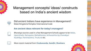 More recent material from Vivekananda, Gandhi, Shankara
Water/Kingdoms/Temples/ International trade
Are ancient ideas relevant for today's managers?
Management concepts/ ideas/ constructs
based on India’s ancient wisdom
Bharatiya sources used in a few Management Schools appear to be Vedas,
Upanishads, Ramayana, Mahabharata, Arthasashtra by Chanakya/
Kauthilya, Panchatantra, Tirukural etc.
Did ancient Indians have experience in Management?
 