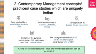 2. Contemporary Management concepts/
practices/ case studies which are uniquely
Indian
Case studies like –
Aravind Eye, Kumbh
Mela
Business Practices of
Marwari, Chettier’s,
Parsi’s
Grand research opportunity - local and Hyper local content can be
generated
Concepts such as
Jugaad-frugal innovation
The unorganized sector is 82%
of the workforce and
contributes 50% of GDP
Bottom of the pyramid
opportunity – CKP – pioneers
MNC - HLL/Nirma/Wheel
Key
ݺߣ
 