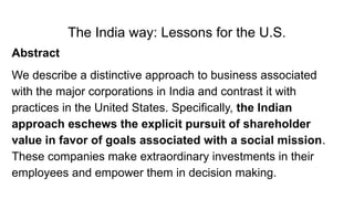 The India way: Lessons for the U.S.
Abstract
We describe a distinctive approach to business associated
with the major corporations in India and contrast it with
practices in the United States. Specifically, the Indian
approach eschews the explicit pursuit of shareholder
value in favor of goals associated with a social mission.
These companies make extraordinary investments in their
employees and empower them in decision making.
 