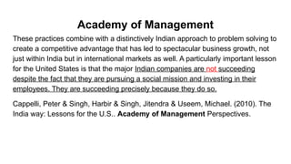 Academy of Management
These practices combine with a distinctively Indian approach to problem solving to
create a competitive advantage that has led to spectacular business growth, not
just within India but in international markets as well. A particularly important lesson
for the United States is that the major Indian companies are not succeeding
despite the fact that they are pursuing a social mission and investing in their
employees. They are succeeding precisely because they do so.
Cappelli, Peter & Singh, Harbir & Singh, Jitendra & Useem, Michael. (2010). The
India way: Lessons for the U.S.. Academy of Management Perspectives.
 
