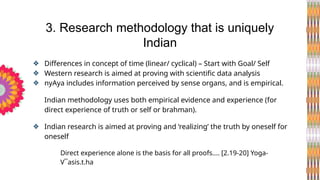 ❖ Differences in concept of time (linear/ cyclical) – Start with Goal/ Self
❖ Western research is aimed at proving with scientific data analysis
❖ nyAya includes information perceived by sense organs, and is empirical.
Indian methodology uses both empirical evidence and experience (for
direct experience of truth or self or brahman).
❖ Indian research is aimed at proving and ‘realizing’ the truth by oneself for
oneself
Direct experience alone is the basis for all proofs.... [2.19-20] Yoga-
V¯asis.t.ha
3. Research methodology that is uniquely
Indian
 