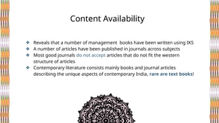 ❖ Reveals that a number of management books have been written using IKS
❖ A number of articles have been published in journals across subjects
❖ Most good journals do not accept articles that do not fit the western
structure of articles
❖ Contemporary literature consists mainly books and journal articles
describing the unique aspects of contemporary India, rare are text books!
Content Availability
 