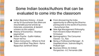● Indian Business History – A book
set by Sri Gurucharan Das (there are
innumerable journal articles by
historians, economists, & Sanskrit
scholars on this subject)
● History of Economics - Shankar
Jaganathan
● Indian Psyche - Sudhir Kakkar,
Pavan Verma
● Indian Consumers – Where to Find
Them and What They Want - Rama
Bijapurkar, Santhosh Desai
Some Indian books/Authors that can be
evaluated to come into the classroom
● From discovering the India
opportunity to offering the Dharma
prerequisite to the world of business
- Gurucharan Das
● New Age Management Philosophy
from Ancient Indian Wisdom V.
Srinivasan
● Demographics: The Consumer
Classes - S.L. Rao
● Being a Professional Manager - R.
Gopalakrishnan, Subroto Bagchi,
Prakash Iyer
● Business Ethics: An Indian
Perspective - A C Fernando LIBA
 