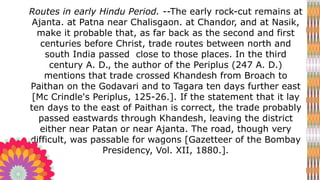 Routes in early Hindu Period. --The early rock-cut remains at
Ajanta. at Patna near Chalisgaon. at Chandor, and at Nasik,
make it probable that, as far back as the second and first
centuries before Christ, trade routes between north and
south India passed close to those places. In the third
century A. D., the author of the Periplus (247 A. D.)
mentions that trade crossed Khandesh from Broach to
Paithan on the Godavari and to Tagara ten days further east
[Mc Crindle's Periplus, 125-26.]. If the statement that it lay
ten days to the east of Paithan is correct, the trade probably
passed eastwards through Khandesh, leaving the district
either near Patan or near Ajanta. The road, though very
difficult, was passable for wagons [Gazetteer of the Bombay
Presidency, Vol. XII, 1880.].
 