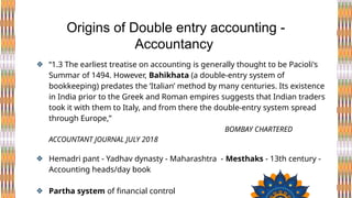 ❖ “1.3 The earliest treatise on accounting is generally thought to be Pacioli's
Summar of 1494. However, Bahikhata (a double-entry system of
bookkeeping) predates the ‘Italian’ method by many centuries. Its existence
in India prior to the Greek and Roman empires suggests that Indian traders
took it with them to Italy, and from there the double-entry system spread
through Europe,”
BOMBAY CHARTERED
ACCOUNTANT JOURNAL JULY 2018
❖ Hemadri pant - Yadhav dynasty - Maharashtra - Mesthaks - 13th century -
Accounting heads/day book
❖ Partha system of financial control
Origins of Double entry accounting -
Accountancy
 