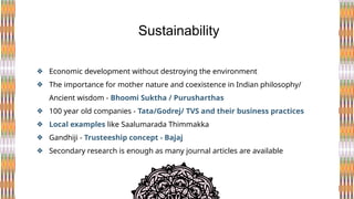 ❖ Economic development without destroying the environment
❖ The importance for mother nature and coexistence in Indian philosophy/
Ancient wisdom - Bhoomi Suktha / Purusharthas
❖ 100 year old companies - Tata/Godrej/ TVS and their business practices
❖ Local examples like Saalumarada Thimmakka
❖ Gandhiji - Trusteeship concept - Bajaj
❖ Secondary research is enough as many journal articles are available
Sustainability
 