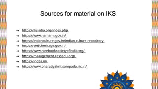 ➔ https://iksindia.org/index.php
➔ https://www.namami.gov.in/
➔ https://indianculture.gov.in/indian-culture-repository
➔ https://vedicheritage.gov.in/
➔ https://www.rarebooksocietyofindia.org/
➔ https://management.cessedu.org/
➔ https://indica.in/
➔ https://www.bharatiyakritisampada.nic.in/
Sources for material on IKS
 