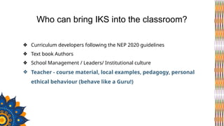 ❖ Curriculum developers following the NEP 2020 guidelines
❖ Text book Authors
❖ School Management / Leaders/ Institutional culture
❖ Teacher - course material, local examples, pedagogy, personal
ethical behaviour (behave like a Guru!)
Who can bring IKS into the classroom?
 