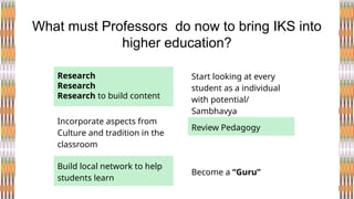 Research
Research
Research to build content
What must Professors do now to bring IKS into
higher education?
Start looking at every
student as a individual
with potential/
Sambhavya
Incorporate aspects from
Culture and tradition in the
classroom
Build local network to help
students learn
Review Pedagogy
Become a “Guru”
 
