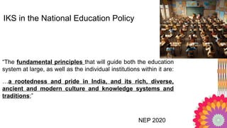 “The fundamental principles that will guide both the education
system at large, as well as the individual institutions within it are:
…a rootedness and pride in India, and its rich, diverse,
ancient and modern culture and knowledge systems and
traditions;”
NEP 2020
IKS in the National Education Policy
 