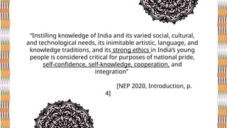 “Instilling knowledge of India and its varied social, cultural,
and technological needs, its inimitable artistic, language, and
knowledge traditions, and its strong ethics in India’s young
people is considered critical for purposes of national pride,
self-confidence, self-knowledge, cooperation, and
integration”
[NEP 2020, Introduction, p.
4]
 
