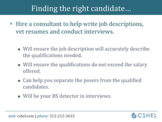 Finding the right candidate…Hire a consultant to help write job descriptions, vet resumes and conduct interviews.Will ensure the job description will accurately describe the qualifications needed.Will ensure the qualifications do not exceed the salary offered.Can help you separate the posers from the qualified candidates.Will be your BS detector in interviews.