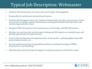 Typical Job Description: WebmasterPerforms SEO optimization of content and search engine ad managementResponsible for maintenance and posting of content.  Performs QA throughout entire site, checks for broken links, relevance and accuracy of data, and corrects as needed; updates information in web pages/templates/db and locates and resolves bugs and other issuesBring best Web 2.0 practices in site maintenance, functionality, and SEO effectivenessDevelop, run, and issue key website usage tracking and SEO reports on a monthly basis, and identify opportunities for improvementAssist in the development and implementation of new media – including digital video, RSS feeds, product reviews, etc.Must be proficient in image sizing/editing and have a working knowledge of HTML, Dreamweaver, and PhotoshopWill take part in product technical support, to maintain awareness of customer needs