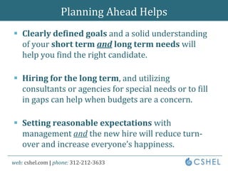 Planning Ahead HelpsClearly defined goals and a solid understanding of your short term and long term needs will help you find the right candidate.Hiring for the long term, and utilizing consultants or agencies for special needs or to fill in gaps can help when budgets are a concern.Setting reasonable expectations with management and the new hire will reduce turn-over and increase everyone’s happiness.