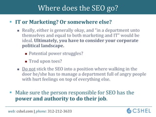 Where does the SEO go?IT or Marketing? Or somewhere else?Really, either is generally okay, and “in a department unto themselves and equal to both marketing and IT” would be ideal. Ultimately, you have to consider your corporate political landscape.Potential power struggles?Trod upon toes?Do not stick the SEO into a position where walking in the door he/she has to manage a department full of angry people with hurt feelings on top of everything else.Make sure the person responsible for SEO has the power and authority to do their job.