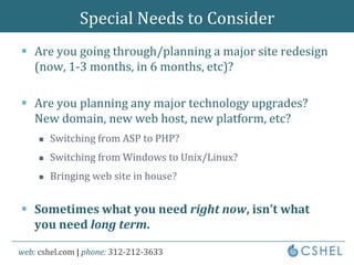 Special Needs to ConsiderAre you going through/planning a major site redesign (now, 1-3 months, in 6 months, etc)?Are you planning any major technology upgrades? New domain, new web host, new platform, etc?Switching from ASP to PHP?Switching from Windows to Unix/Linux?Bringing web site in house?Sometimes what you need right now, isn’t what you need long term.