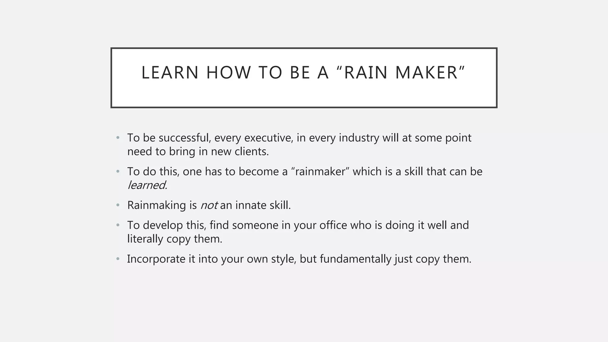 LEARN HOW TO BE A “RAIN MAKER”
• To be successful, every executive, in every industry will at some point
need to bring in new clients.
• To do this, one has to become a “rainmaker” which is a skill that can be
learned.
• Rainmaking is not an innate skill.
• To develop this, find someone in your office who is doing it well and
literally copy them.
• Incorporate it into your own style, but fundamentally just copy them.
 
