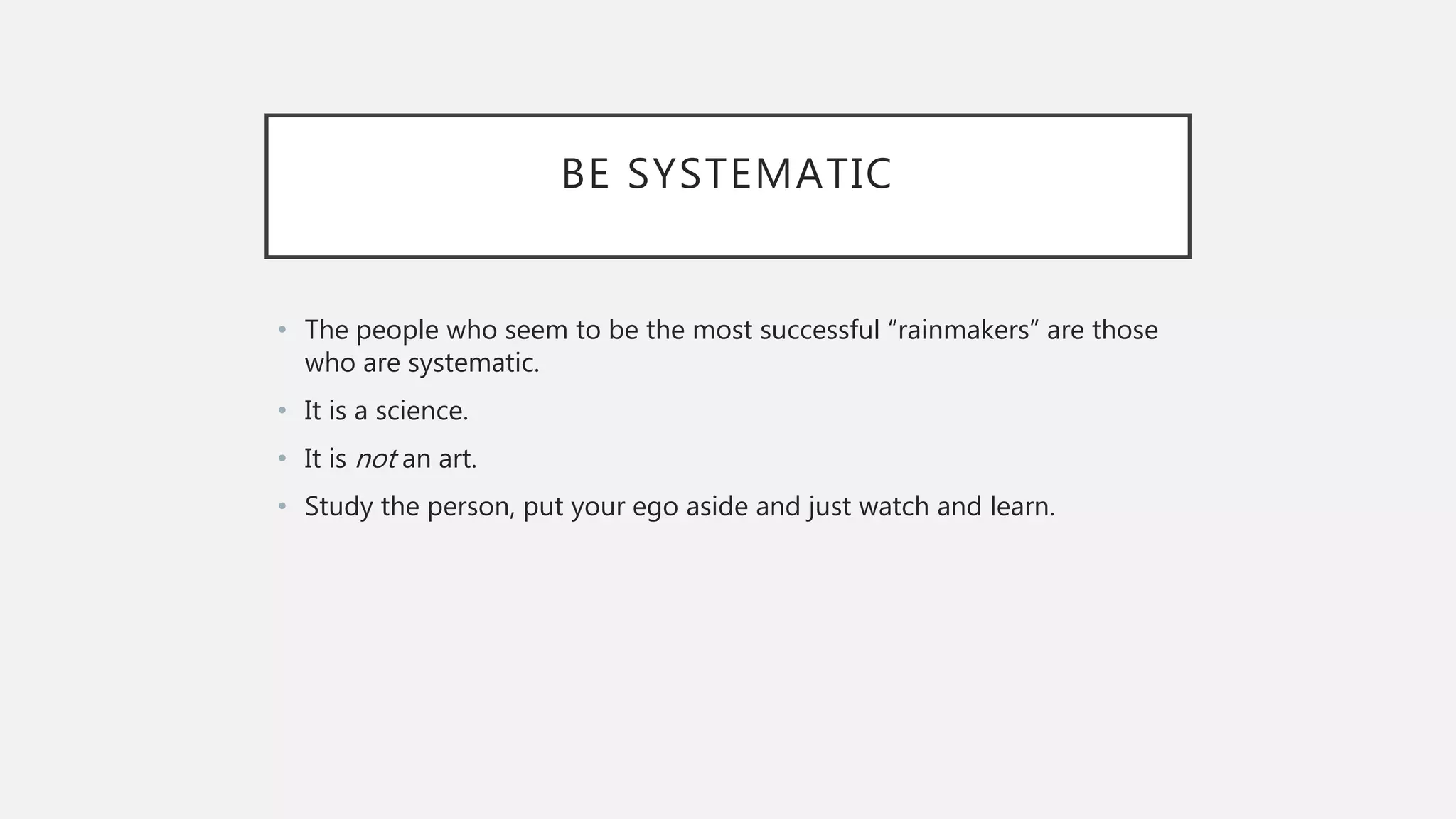 BE SYSTEMATIC
• The people who seem to be the most successful “rainmakers” are those
who are systematic.
• It is a science.
• It is not an art.
• Study the person, put your ego aside and just watch and learn.
 