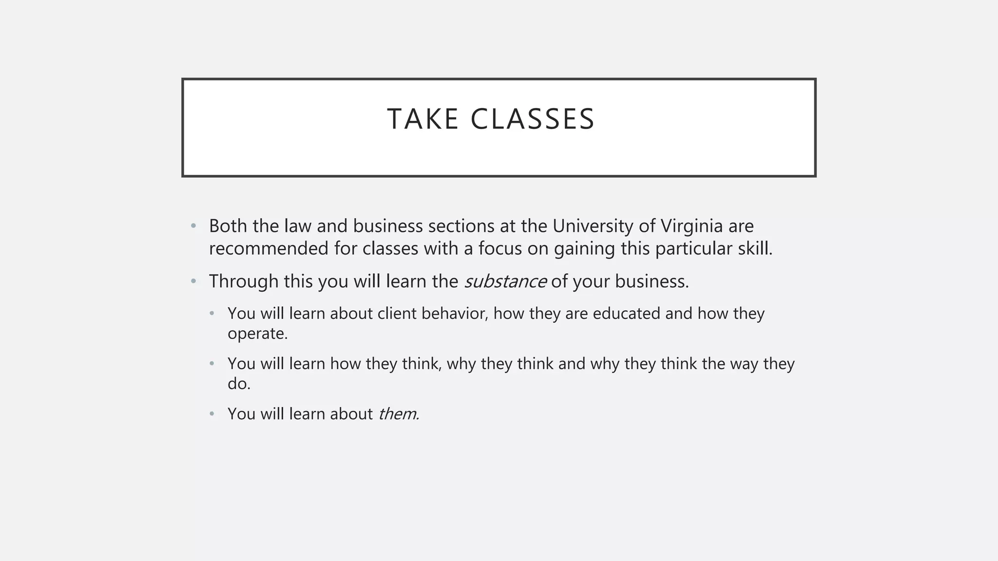 TAKE CLASSES
• Both the law and business sections at the University of Virginia are
recommended for classes with a focus on gaining this particular skill.
• Through this you will learn the substance of your business.
• You will learn about client behavior, how they are educated and how they
operate.
• You will learn how they think, why they think and why they think the way they
do.
• You will learn about them.
 