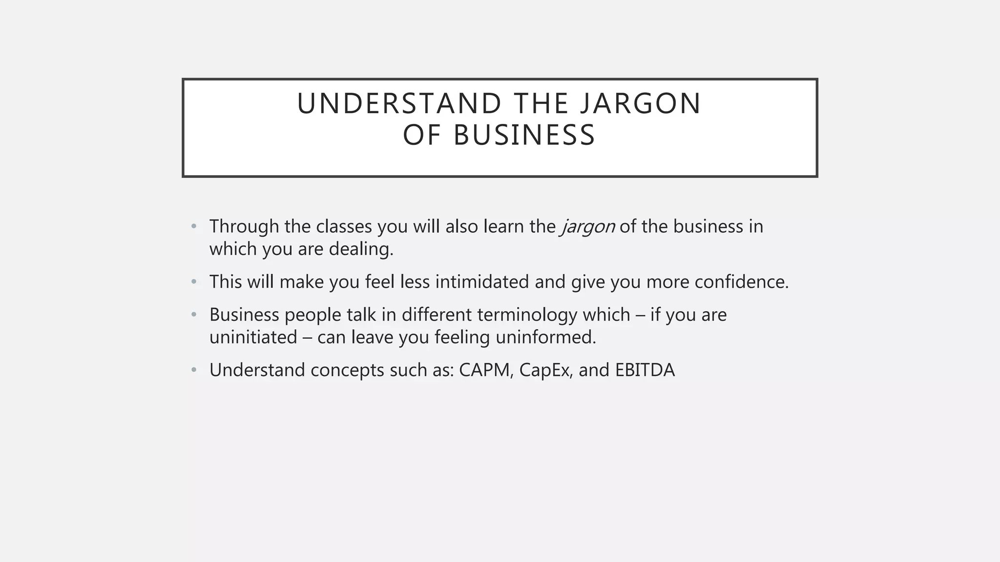UNDERSTAND THE JARGON
OF BUSINESS
• Through the classes you will also learn the jargon of the business in
which you are dealing.
• This will make you feel less intimidated and give you more confidence.
• Business people talk in different terminology which – if you are
uninitiated – can leave you feeling uninformed.
• Understand concepts such as: CAPM, CapEx, and EBITDA
 