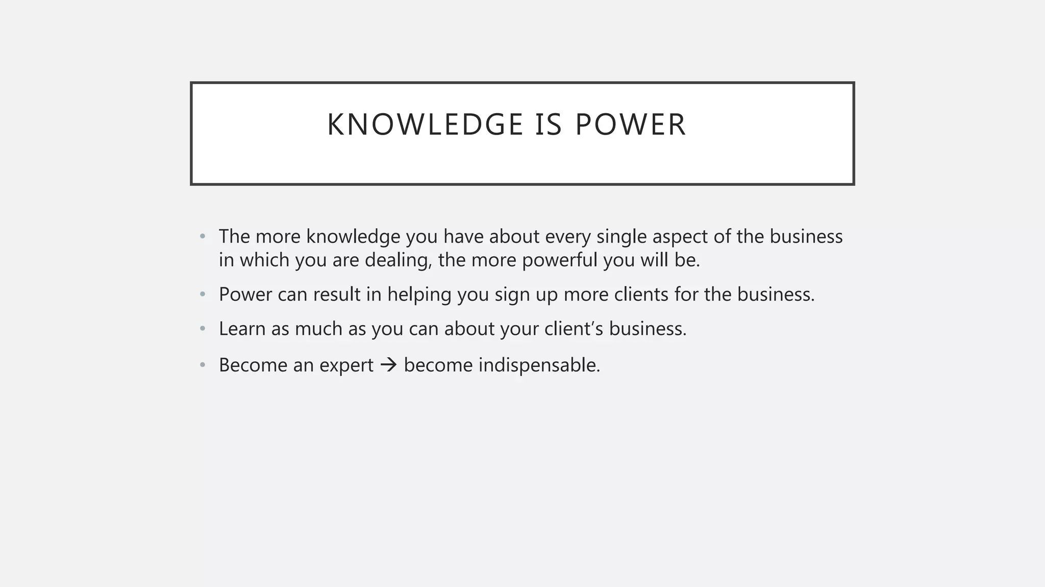 KNOWLEDGE IS POWER
• The more knowledge you have about every single aspect of the business
in which you are dealing, the more powerful you will be.
• Power can result in helping you sign up more clients for the business.
• Learn as much as you can about your client’s business.
• Become an expert  become indispensable.
 