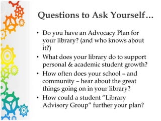 Questions to Ask Yourself…
• Do you have an Advocacy Plan for
your library? (and who knows about
it?)
• What does your library do to support
personal & academic student growth?
• How often does your school – and
community – hear about the great
things going on in your library?
• How could a student “Library
Advisory Group” further your plan?
 