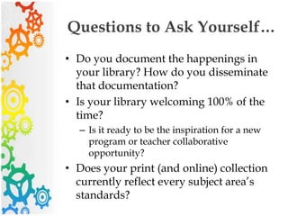 Questions to Ask Yourself…
• Do you document the happenings in
your library? How do you disseminate
that documentation?
• Is your library welcoming 100% of the
time?
– Is it ready to be the inspiration for a new
program or teacher collaborative
opportunity?
• Does your print (and online) collection
currently reflect every subject area’s
standards?
 