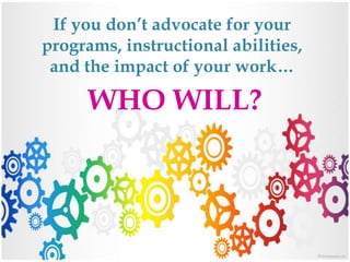 If you don’t advocate for your
programs, instructional abilities,
and the impact of your work…
WHO WILL?
 