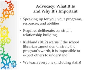 Advocacy: What It Is
and Why It’s Important
• Speaking up for you, your programs,
resources, and abilities
• Requires deliberate, consistent
relationship building
• Kirkland (2012) warns if the school
librarian cannot demonstrate the
program’s worth, it is impossible to
expect others to understand.
• We teach everyone (including staff)!
 