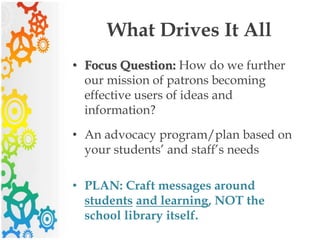 What Drives It All
• Focus Question: How do we further
our mission of patrons becoming
effective users of ideas and
information?
• An advocacy program/plan based on
your students’ and staff’s needs
• PLAN: Craft messages around
students and learning, NOT the
school library itself.
 