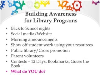 Building Awareness
for Library Programs
• Back to School nights
• Social media/Website
• Morning announcements
• Show off student work using your resources
• Public library/Cross promotion
• Parent volunteers
• Contests – 12 Days, Bookmarks, Guess the
Book
• What do YOU do?
 