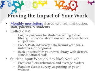 Proving the Impact of Your Work
• Monthly newsletters shared with administration,
staff, parents, & students
• Collect data!
• Logins, purposes for students coming to the
library, no. of collaborations with each teacher or
subject area
• Pre- & Post- Advocacy data around year goals,
initiatives, or programs
• Back up stats from your own library with district,
state & national stats
• Student input: What do they like? Not like?
• Frequent fliers, reluctants, and average readers
• Random classes survey vs. posting on your
website
 