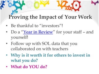 Proving the Impact of Your Work
• Be thankful to “investors”!
• Do a “Year in Review” for your staff – and
yourself!
• Follow up with SOL data that you
collaborated on with teachers
• Why is it worth it for others to invest in
what you do?
• What do YOU do?
 