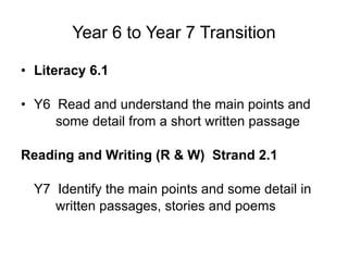 Year 6 to Year 7 Transition Literacy 6.1  Y6  Read and understand the main points and  some detail from a short written passage Reading and Writing (R & W)  Strand 2.1  Y7  Identify the main points and some detail in  written passages, stories and poems 