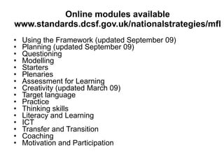 Online modules available www.standards.dcsf.gov.uk/nationalstrategies/mfl Using the Framework (updated September 09) Planning (updated September 09) Questioning Modelling Starters Plenaries Assessment for Learning Creativity (updated March 09) Target language Practice Thinking skills Literacy and Learning ICT  Transfer and Transition Coaching Motivation and Participation 