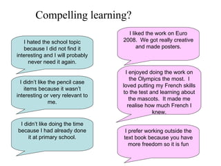 I hated the school topic because I did not find it interesting and I will probably never need it again. I didn’t like the pencil case items because it wasn’t interesting or very relevant to me. I didn’t like doing the time because I had already done it at primary school. I prefer working outside the text book because you have more freedom so it is fun I liked the work on Euro 2008.  We got really creative and made posters. I enjoyed doing the work on the Olympics the most.  I loved putting my French skills to the test and learning about the mascots.  It made me realise how much French I knew. Compelling learning? 