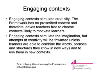 Engaging contexts Engaging contexts stimulate creativity. The Framework has no prescribed content and therefore leaves teachers free to choose contexts likely to motivate learners. Engaging contexts stimulate the imagination, but attempts at creativity will be thwarted unless learners are able to combine the words, phrases and structures they know in new ways and to use them in new contexts.  From online guidance to using the Framework – national Strategies 
