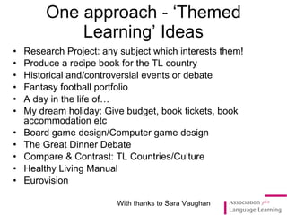 Research Project: any subject which interests them! Produce a recipe book  for the TL country  Historical and/controversial events or debate Fantasy football portfolio A day in the life of… My dream holiday: Give budget, book tickets, book accommodation etc Board game design/Computer game design The Great Dinner Debate Compare & Contrast: TL Countries/Culture Healthy Living Manual Eurovision One approach - ‘Themed Learning’ Ideas With thanks to Sara Vaughan 