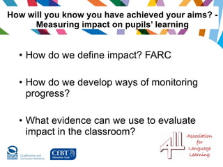 How will you know you have achieved your aims? - Measuring impact on pupils’ learning How do we define impact? FARC How do we develop ways of monitoring progress? What evidence can we use to evaluate impact in the classroom? 