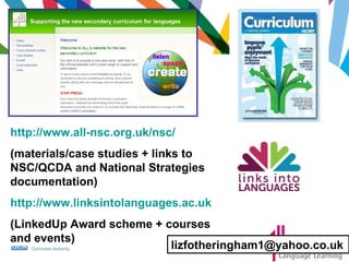 http://www.all-nsc.org.uk/nsc/ (materials/case studies + links to NSC/QCDA and National Strategies documentation) http://www.linksintolanguages.ac.uk (LinkedUp Award scheme + courses and events) [email_address] 