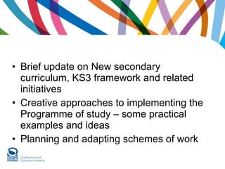Brief update on New secondary curriculum, KS3 framework and related initiatives  Creative approaches to implementing the Programme of study – some practical examples and ideas Planning and adapting schemes of work 
