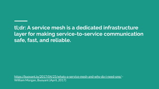 tl;dr: A service mesh is a dedicated infrastructure
layer for making service-to-service communication
safe, fast, and reliable.
https://buoyant.io/2017/04/25/whats-a-service-mesh-and-why-do-i-need-one/ -
William Morgan, Buoyant (April, 2017)
 