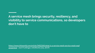 A service mesh brings security, resiliency, and
visibility to service communications, so developers
don’t have to
https://www.infoworld.com/article/3402260/what-is-a-service-mesh-service-mesh-expl
ained.html - Josh Fruhlinger, InfoWorld (July, 2019)
 