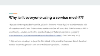 Why isn’t everyone using a service mesh???
“If you’re wondering about service mesh, you don’t need one. Period. If you’ve reached the scale and
microservice maturity level that requires a service mesh, you will be actively — perhaps desperately —
searching for a solution and it will be abundantly obvious that a service mesh is necessary.”
https://thenewstack.io/primer-the-who-what-and-why-of-service-mesh/ - Emily Omier (May, 2019)
“I think we have a tendency to chase the shiny object, in the sense that X company does Y, therefore I
must do Y, even though I don’t have any of X company’s problems.” - Matt Klein
 